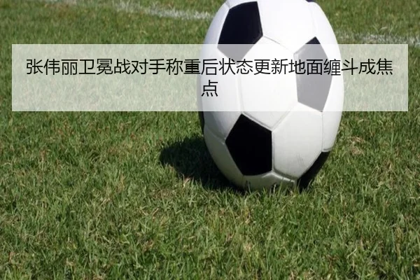 张伟丽卫冕战对手称重后状态更新地面缠斗成焦点